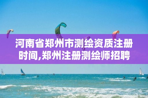 河南省郑州市测绘资质注册时间,郑州注册测绘师招聘