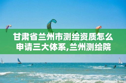 甘肃省兰州市测绘资质怎么申请三大体系,兰州测绘院。