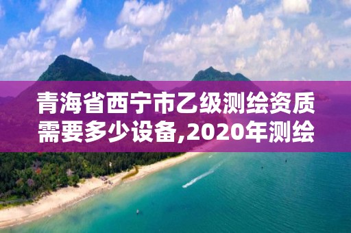 青海省西宁市乙级测绘资质需要多少设备,2020年测绘资质乙级需要什么条件