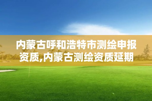 内蒙古呼和浩特市测绘申报资质,内蒙古测绘资质延期公告