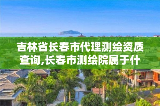 吉林省长春市代理测绘资质查询,长春市测绘院属于什么单位