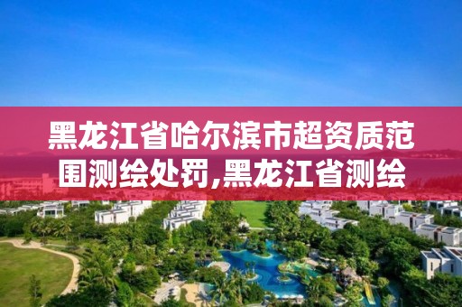 黑龙江省哈尔滨市超资质范围测绘处罚,黑龙江省测绘资质延期通知