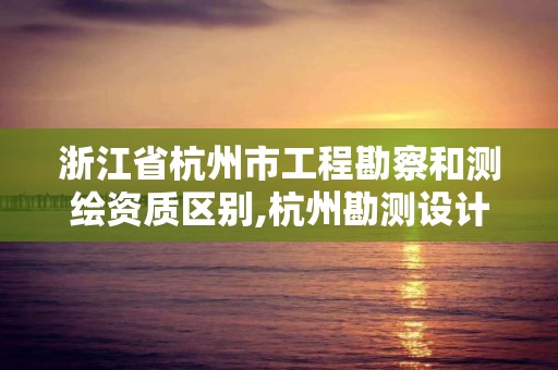 浙江省杭州市工程勘察和测绘资质区别,杭州勘测设计院怎么样