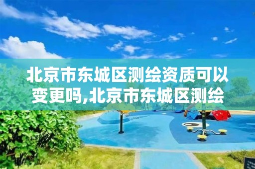 北京市东城区测绘资质可以变更吗,北京市东城区测绘资质可以变更吗最新消息