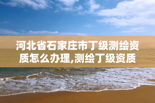 河北省石家庄市丁级测绘资质怎么办理,测绘丁级资质承接业务范围。