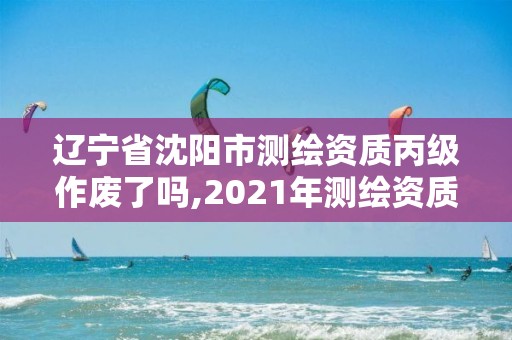 辽宁省沈阳市测绘资质丙级作废了吗,2021年测绘资质丙级申报条件。