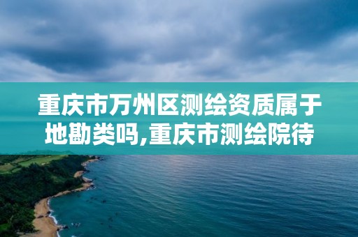 重庆市万州区测绘资质属于地勘类吗,重庆市测绘院待遇