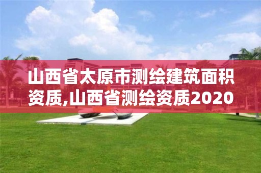 山西省太原市测绘建筑面积资质,山西省测绘资质2020