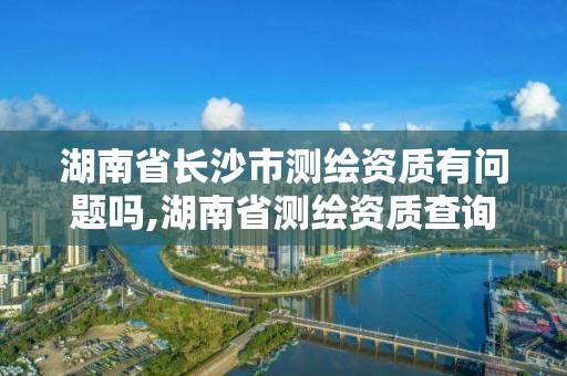 湖南省长沙市测绘资质有问题吗,湖南省测绘资质查询