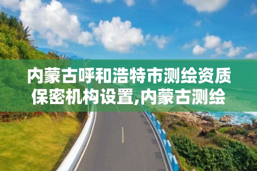 内蒙古呼和浩特市测绘资质保密机构设置,内蒙古测绘资质代办。