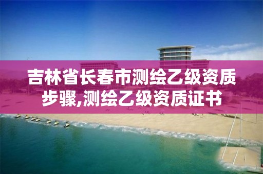 吉林省长春市测绘乙级资质步骤,测绘乙级资质证书