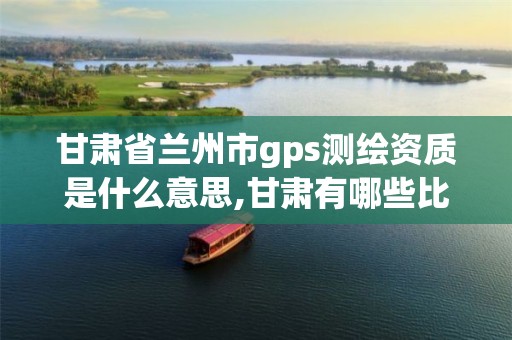 甘肃省兰州市gps测绘资质是什么意思,甘肃有哪些比较好的测绘单位。