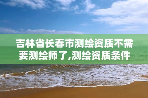 吉林省长春市测绘资质不需要测绘师了,测绘资质条件