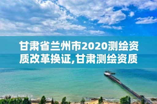 甘肃省兰州市2020测绘资质改革换证,甘肃测绘资质办理