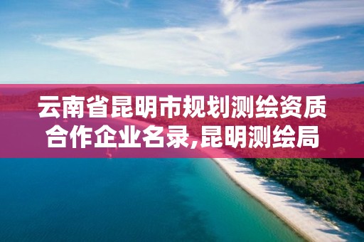 云南省昆明市规划测绘资质合作企业名录,昆明测绘局官网。