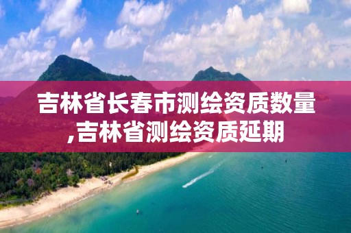 吉林省长春市测绘资质数量,吉林省测绘资质延期