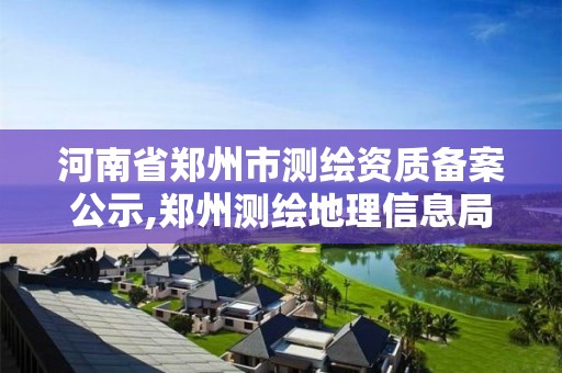 河南省郑州市测绘资质备案公示,郑州测绘地理信息局。