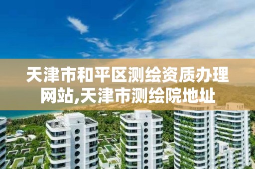 天津市和平区测绘资质办理网站,天津市测绘院地址