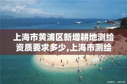 上海市黄浦区新增耕地测绘资质要求多少,上海市测绘资质单位名单。