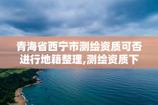 青海省西宁市测绘资质可否进行地籍整理,测绘资质下放。