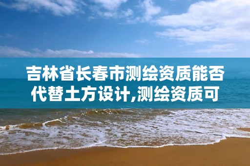 吉林省长春市测绘资质能否代替土方设计,测绘资质可以授权吗。