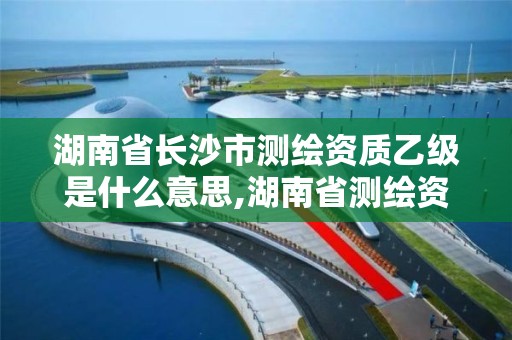 湖南省长沙市测绘资质乙级是什么意思,湖南省测绘资质查询。