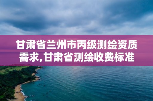 甘肃省兰州市丙级测绘资质需求,甘肃省测绘收费标准最新版