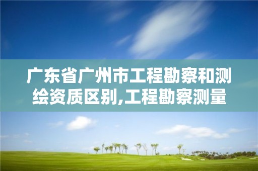 广东省广州市工程勘察和测绘资质区别,工程勘察测量资质和测绘资质