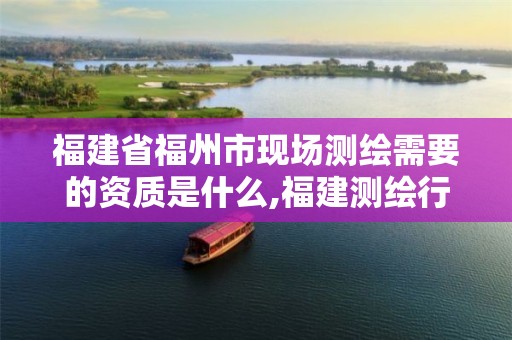 福建省福州市现场测绘需要的资质是什么,福建测绘行业哪个待遇最好。