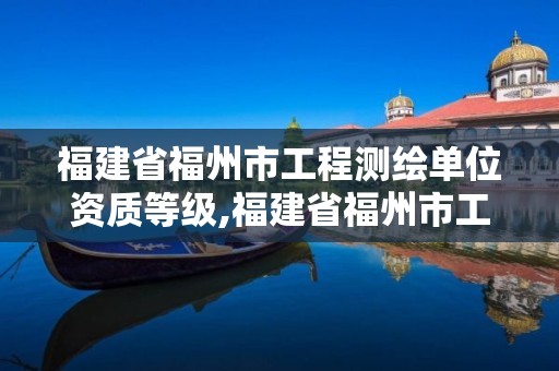 福建省福州市工程测绘单位资质等级,福建省福州市工程测绘单位资质等级是多少。