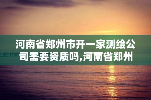 河南省郑州市开一家测绘公司需要资质吗,河南省郑州市开一家测绘公司需要资质吗