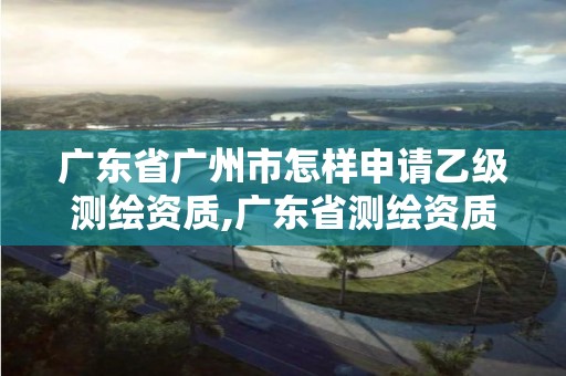 广东省广州市怎样申请乙级测绘资质,广东省测绘资质单位名单