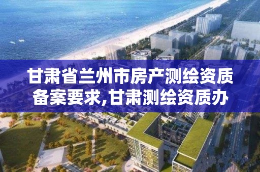 甘肃省兰州市房产测绘资质备案要求,甘肃测绘资质办理