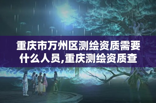 重庆市万州区测绘资质需要什么人员,重庆测绘资质查询。