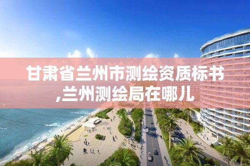 甘肃省兰州市测绘资质标书,兰州测绘局在哪儿