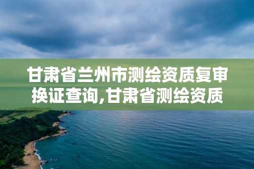 甘肃省兰州市测绘资质复审换证查询,甘肃省测绘资质延期