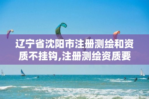 辽宁省沈阳市注册测绘和资质不挂钩,注册测绘资质要求