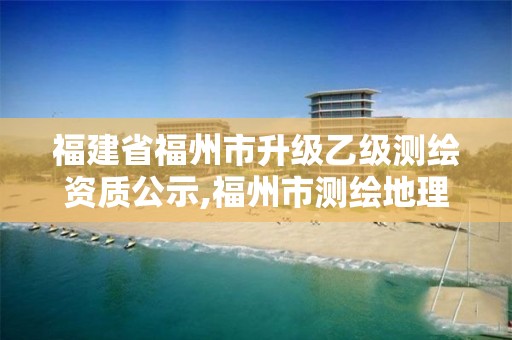 福建省福州市升级乙级测绘资质公示,福州市测绘地理信息局。