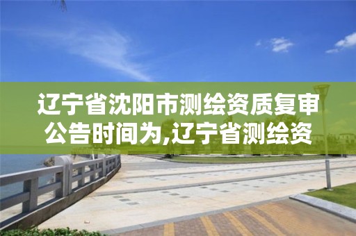 辽宁省沈阳市测绘资质复审公告时间为,辽宁省测绘资质延期。