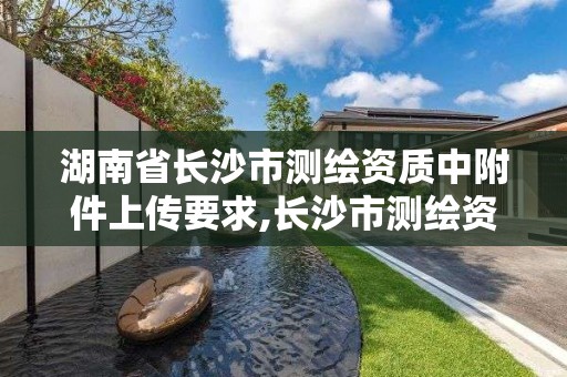 湖南省长沙市测绘资质中附件上传要求,长沙市测绘资质单位名单