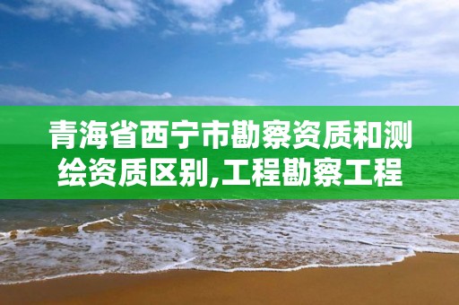 青海省西宁市勘察资质和测绘资质区别,工程勘察工程测量资质