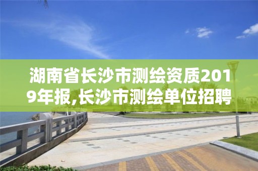 湖南省长沙市测绘资质2019年报,长沙市测绘单位招聘。