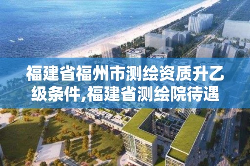 福建省福州市测绘资质升乙级条件,福建省测绘院待遇