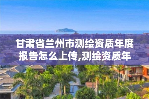 甘肃省兰州市测绘资质年度报告怎么上传,测绘资质年报系统。