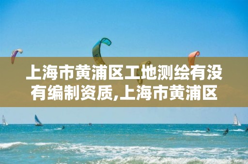 上海市黄浦区工地测绘有没有编制资质,上海市黄浦区工地测绘有没有编制资质的