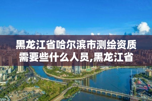 黑龙江省哈尔滨市测绘资质需要些什么人员,黑龙江省测绘资质延期通知。