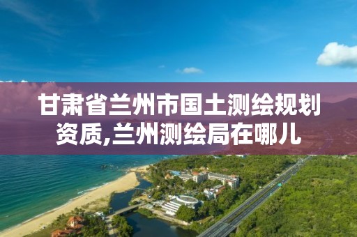 甘肃省兰州市国土测绘规划资质,兰州测绘局在哪儿