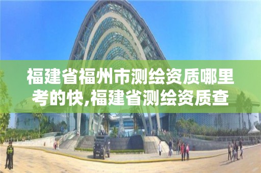 福建省福州市测绘资质哪里考的快,福建省测绘资质查询