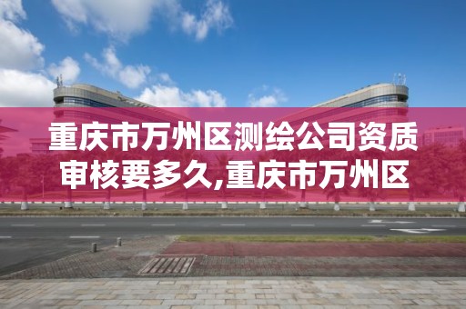 重庆市万州区测绘公司资质审核要多久,重庆市万州区测绘公司资质审核要多久完成