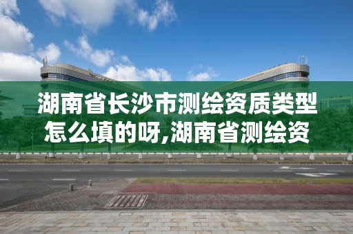 湖南省长沙市测绘资质类型怎么填的呀,湖南省测绘资质申请公示。